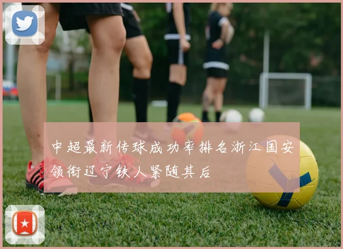 中超最新传球成功率排名浙江国安领衔辽宁铁人紧随其后