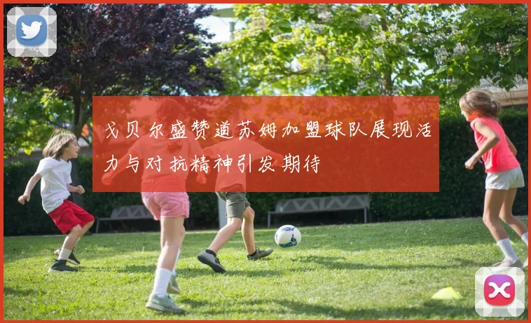 戈贝尔盛赞道苏姆加盟球队展现活力与对抗精神引发期待