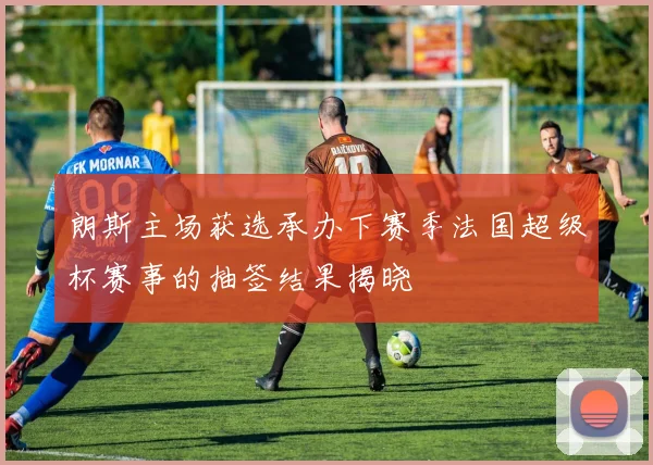 朗斯主场获选承办下赛季法国超级杯赛事的抽签结果揭晓