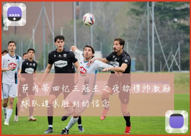 萨内蒂回忆三冠王之夜称穆帅激励球队追求胜利的信念