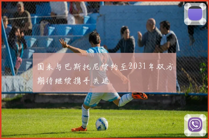 国米与巴斯托尼续约至2031年双方期待继续携手共进