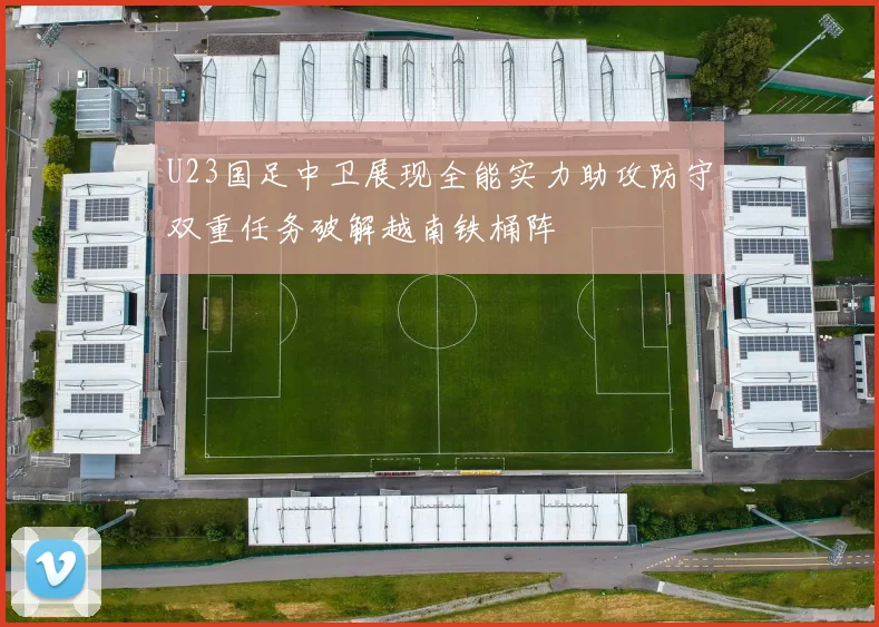 U23国足中卫展现全能实力助攻防守双重任务破解越南铁桶阵
