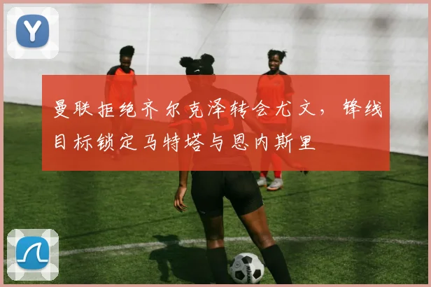 曼联拒绝齐尔克泽转会尤文，锋线目标锁定马特塔与恩内斯里