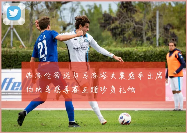 弗洛伦蒂诺与马洛塔共襄盛举出席伯纳乌慈善赛互赠珍贵礼物