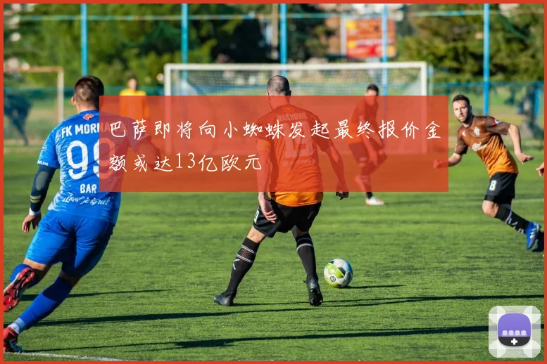 巴萨即将向小蜘蛛发起最终报价金额或达13亿欧元