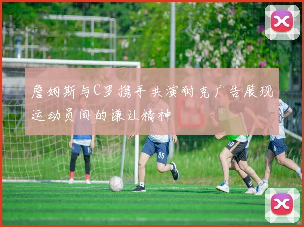詹姆斯与C罗携手共演耐克广告展现运动员间的谦让精神