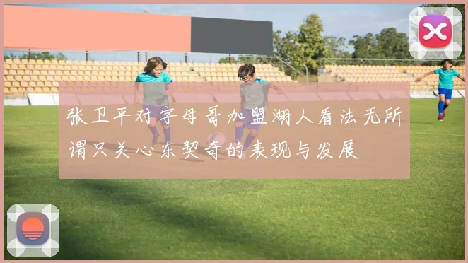 张卫平对字母哥加盟湖人看法无所谓只关心东契奇的表现与发展
