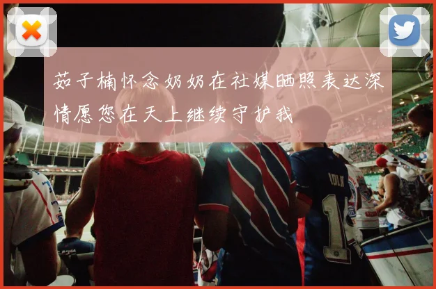 茹子楠怀念奶奶在社媒晒照表达深情愿您在天上继续守护我