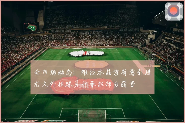 全市场动态：维拉水晶宫有意引进尤文外租球员并承担部分薪资
