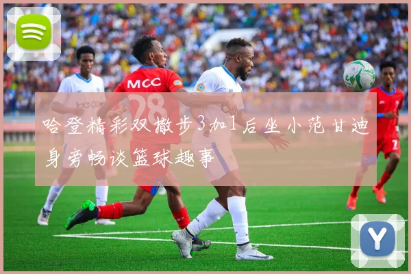 哈登精彩双撤步3加1后坐小范甘迪身旁畅谈篮球趣事
