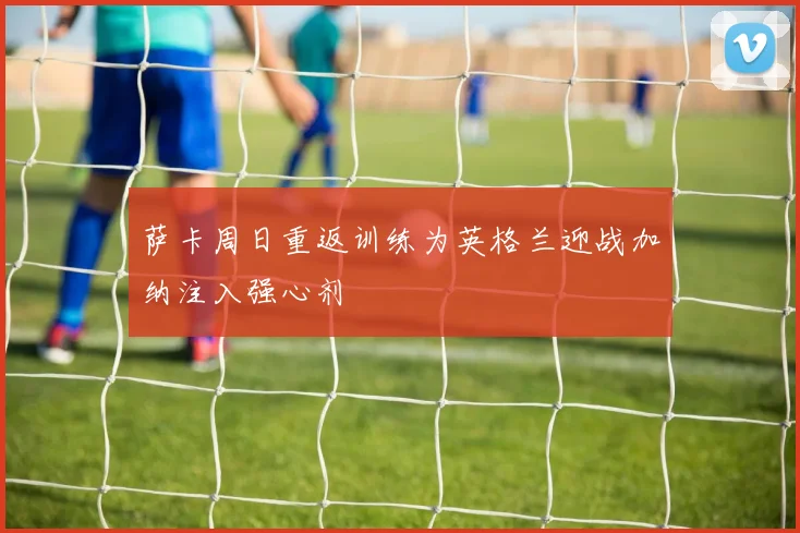 萨卡周日重返训练为英格兰迎战加纳注入强心剂