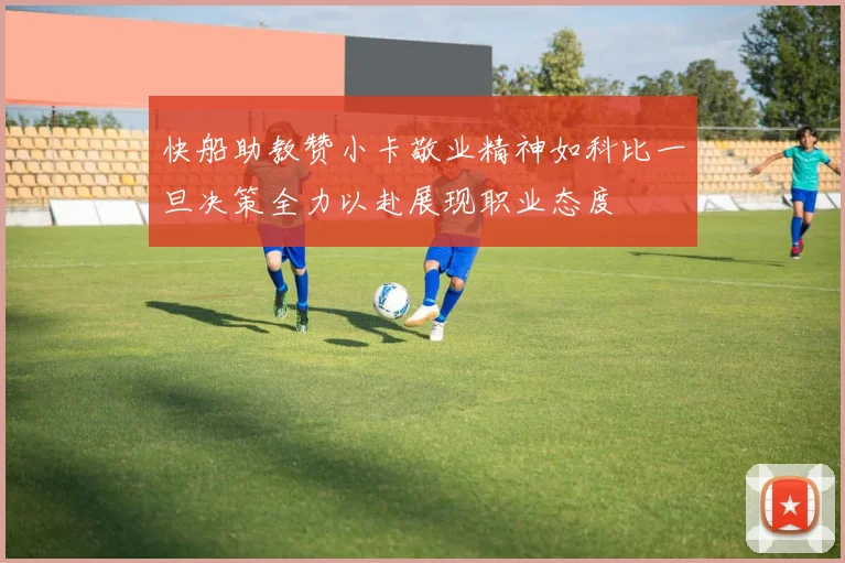 快船助教赞小卡敬业精神如科比一旦决策全力以赴展现职业态度