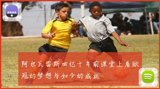 阿尔瓦雷斯回忆十年前课堂上看欧冠的梦想与如今的成就