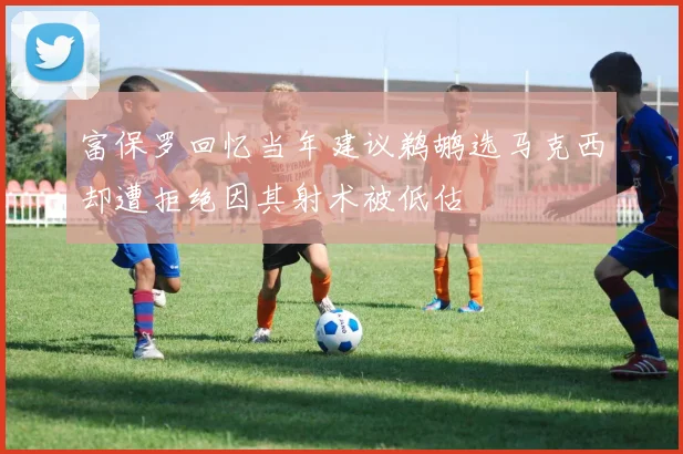 富保罗回忆当年建议鹈鹕选马克西却遭拒绝因其射术被低估