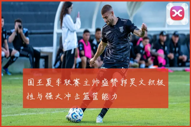 国王夏季联赛主帅盛赞郭昊文积极性与强大冲击篮筐能力
