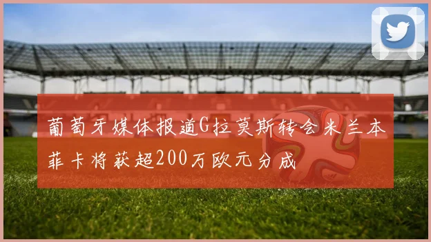 葡萄牙媒体报道G拉莫斯转会米兰本菲卡将获超200万欧元分成