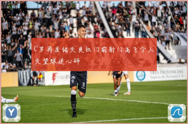 C罗再度错失良机门前射门高飞令人失望球迷心碎