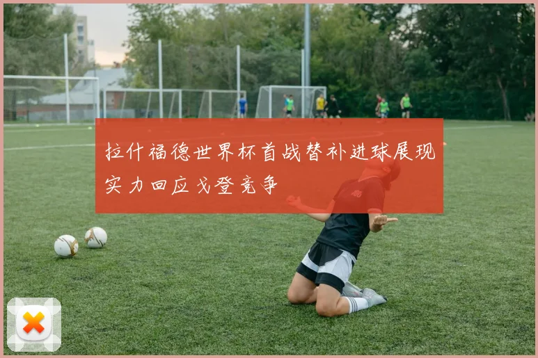 拉什福德世界杯首战替补进球展现实力回应戈登竞争