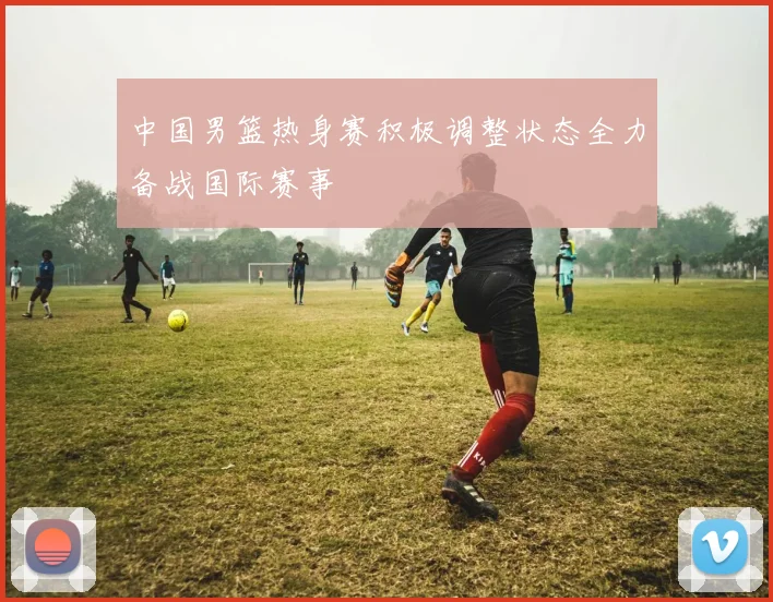 中国男篮热身赛积极调整状态全力备战国际赛事
