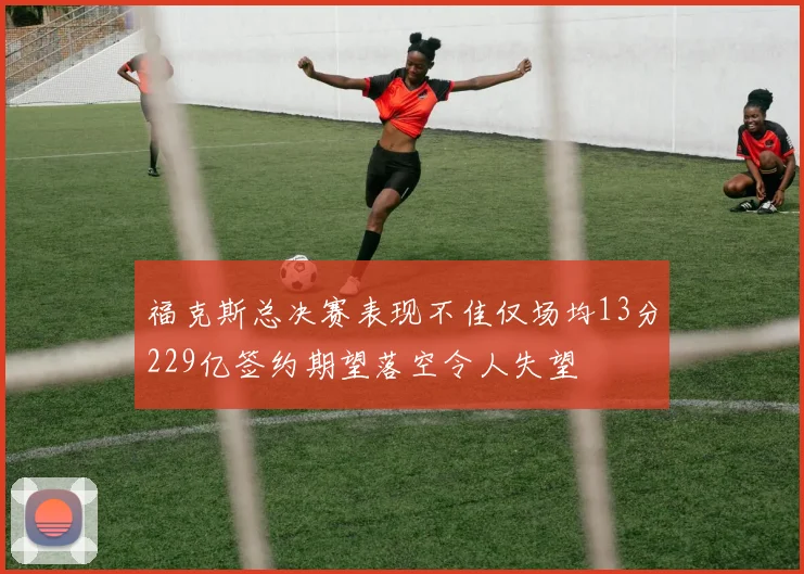 福克斯总决赛表现不佳仅场均13分229亿签约期望落空令人失望