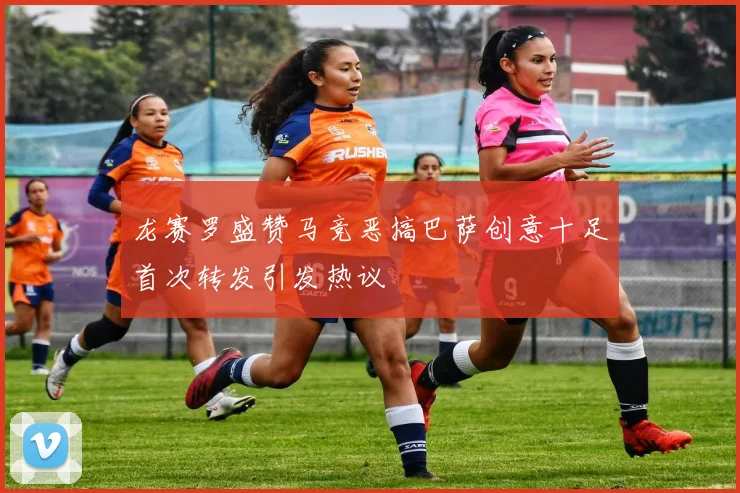 龙赛罗盛赞马竞恶搞巴萨创意十足首次转发引发热议