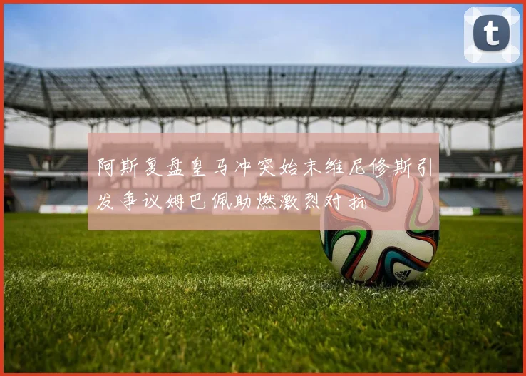 阿斯复盘皇马冲突始末维尼修斯引发争议姆巴佩助燃激烈对抗