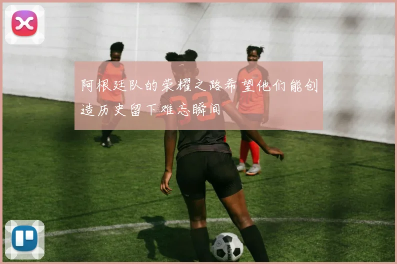 阿根廷队的荣耀之路希望他们能创造历史留下难忘瞬间