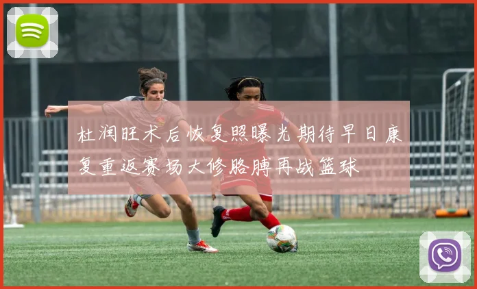 杜润旺术后恢复照曝光期待早日康复重返赛场大修胳膊再战篮球