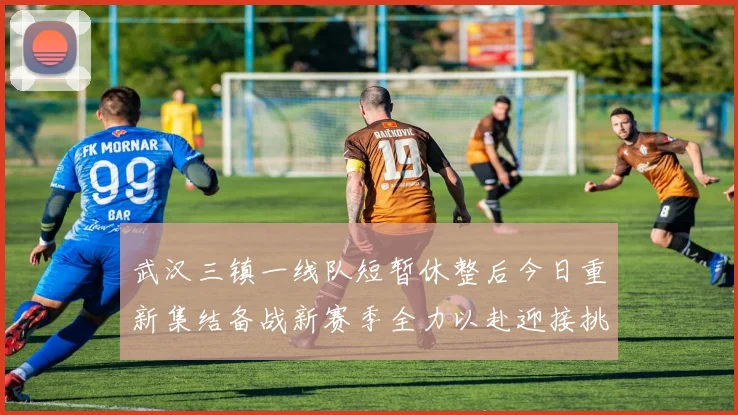 武汉三镇一线队短暂休整后今日重新集结备战新赛季全力以赴迎接挑战